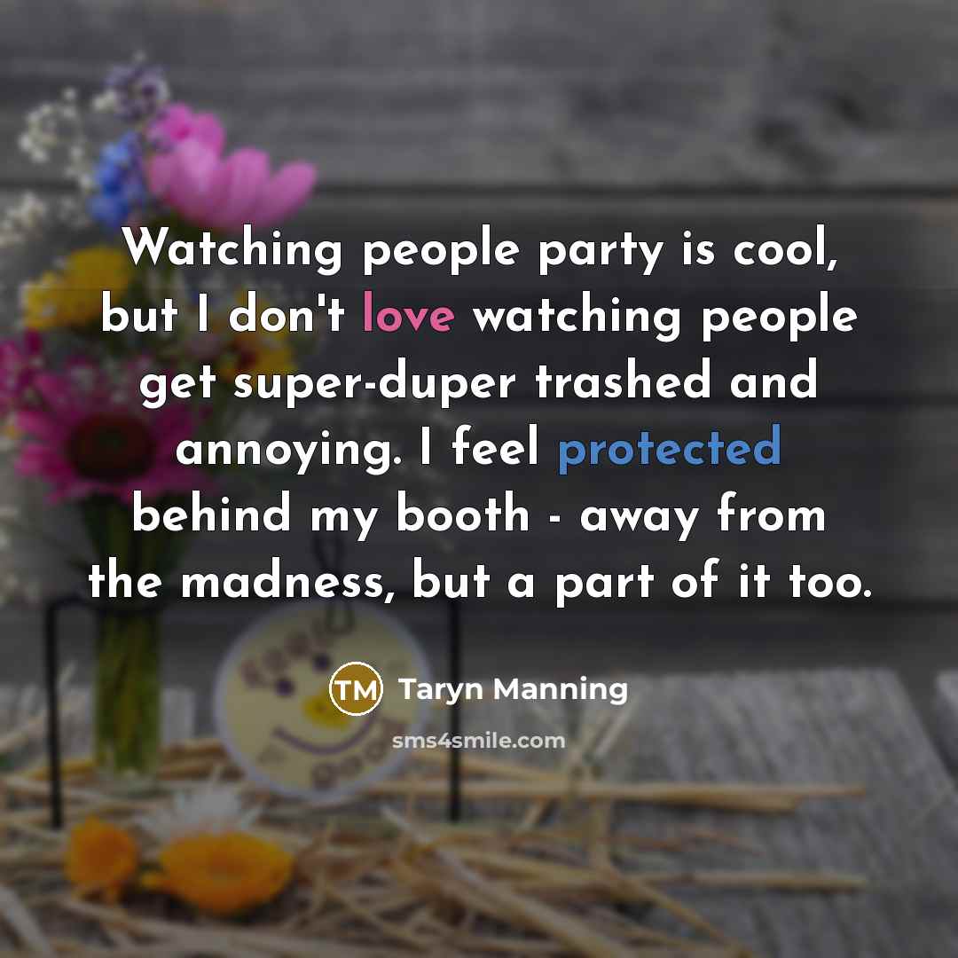 “Watching people party is cool, but I don't love watching people get super-duper trashed and annoying. I feel protected behind my booth - away from the madness, but a part of it too.” quote by Taryn Manning