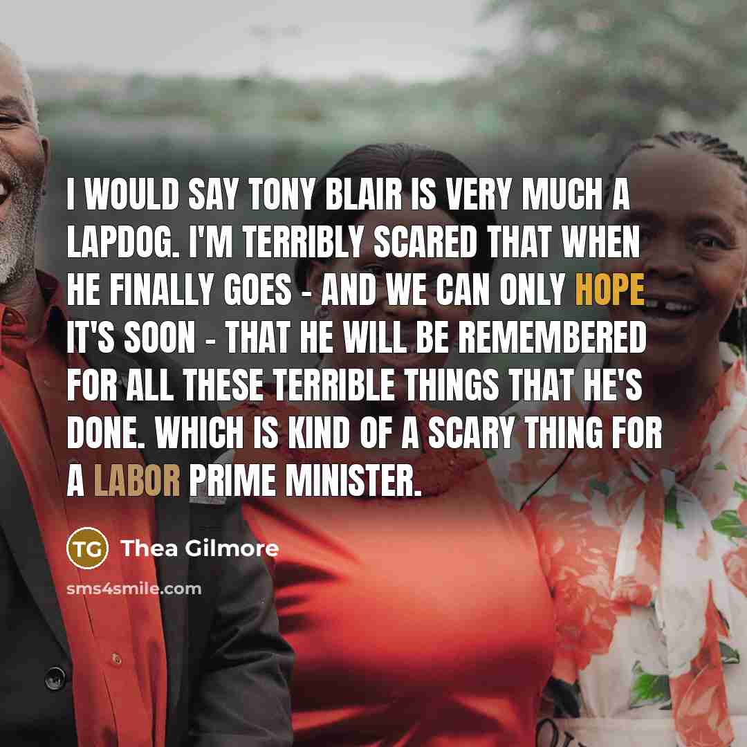 “I would say Tony Blair is very much a lapdog. I'm terribly scared that when he finally goes - and we can only hope it's soon - that he will be remembered for all these terrible things that he's done. Which is kind of a scary thing for a Labor Prime Minister.” quote by Thea Gilmore