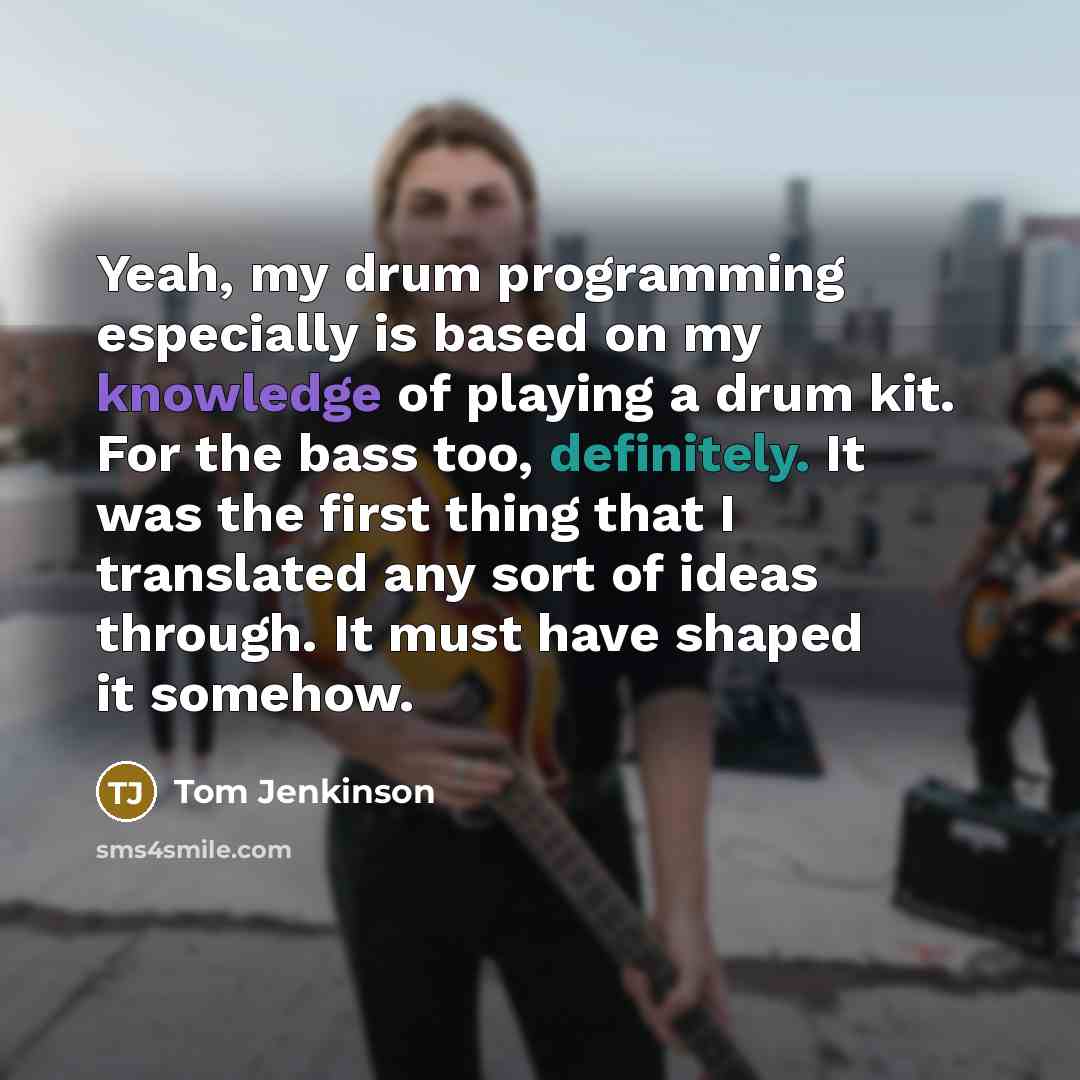 “Yeah, my drum programming especially is based on my knowledge of playing a drum kit. For the bass too, definitely. It was the first thing that I translated any sort of ideas through. It must have shaped it somehow.” quote by Tom Jenkinson