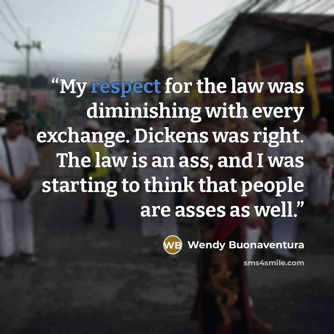 “My respect for the law was diminishing with every exchange. Dickens was right. The law is an ass, and I was starting to think that people are asses as well.” quote by Wendy Buonaventura