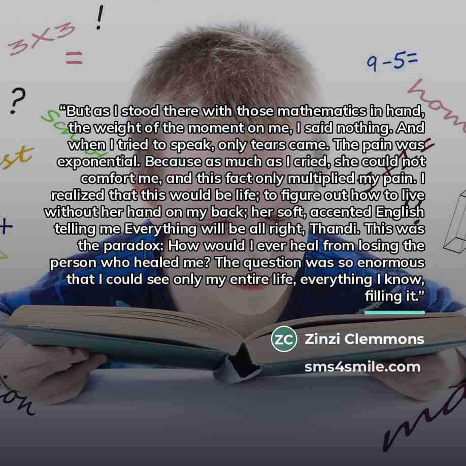 “But as I stood there with those mathematics in hand, the weight of the moment on me, I said nothing. And when I tried to speak, only tears came. The pain was exponential. Because as much as I cried, she could not comfort me, and this fact only multiplied my pain. I realized that this would be…” quote by Zinzi Clemmons