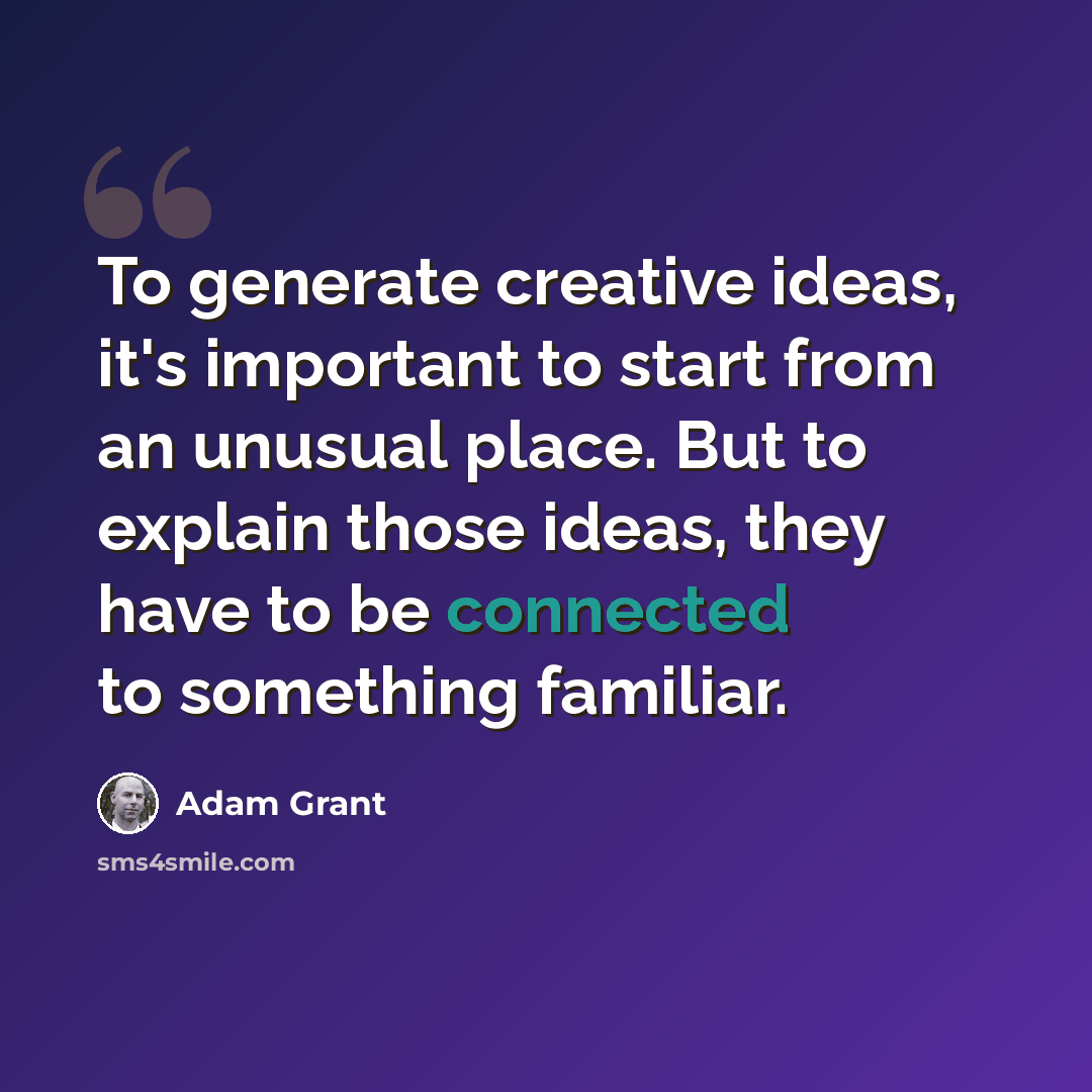 “To generate creative ideas, it's important to start from an unusual place. But to explain those ideas, they have to be connected to something familiar.” quote by Adam Grant