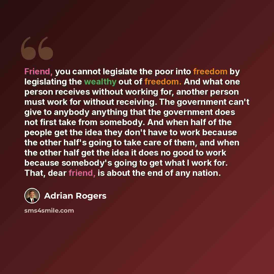 “Friend, you cannot legislate the poor into freedom by legislating the wealthy out of freedom. And what one person receives without working for, another person must work for without receiving. The government can't give to anybody anything that the government does not first take from somebody. And…” quote by Adrian Rogers