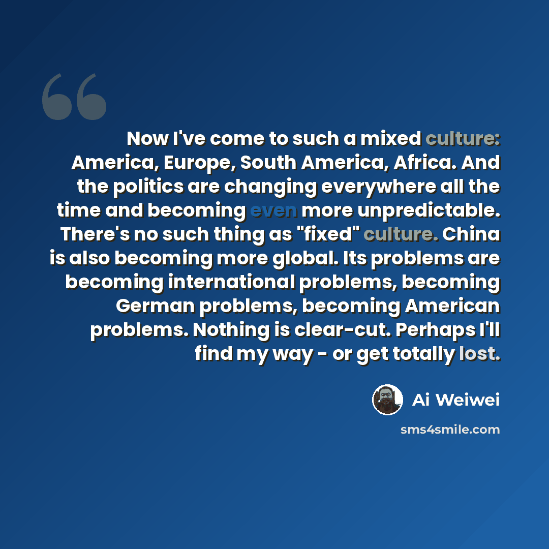 “Now I've come to such a mixed culture: America, Europe, South America, Africa. And the politics are changing everywhere all the time and becoming even more unpredictable. There's no such thing as "fixed" culture. China is also becoming more global. Its problems are becoming international problems…” quote by Ai Weiwei