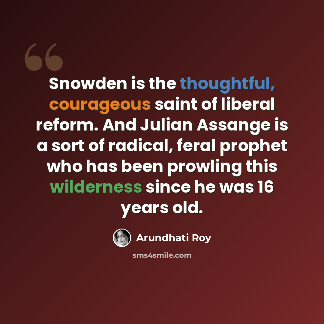 “Snowden is the thoughtful, courageous saint of liberal reform. And Julian Assange is a sort of radical, feral prophet who has been prowling this wilderness since he was 16 years old.” quote by Arundhati Roy