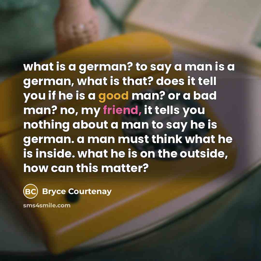 “what is a german? to say a man is a german, what is that? does it tell you if he is a good man? or a bad man? no, my friend, it tells you nothing about a man to say he is german. a man must think what he is inside. what he is on the outside, how can this matter?” quote by Bryce Courtenay