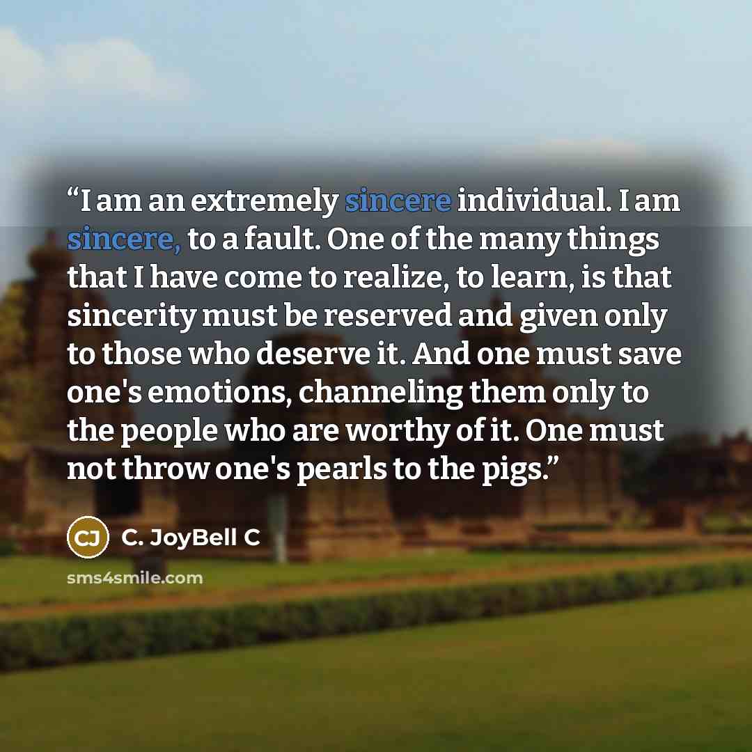 “I am an extremely sincere individual. I am sincere, to a fault. One of the many things that I have come to realize, to learn, is that sincerity must be reserved and given only to those who deserve it. And one must save one's emotions, channeling them only to the people who are worthy of it. One…” quote by C. JoyBell C