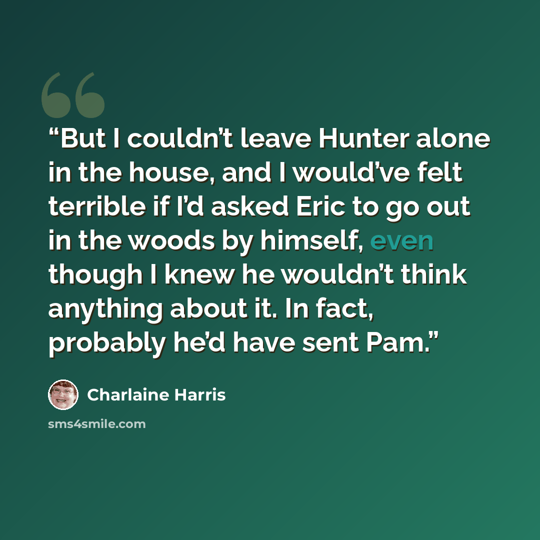 “But I couldn’t leave Hunter alone in the house, and I would’ve felt terrible if I’d asked Eric to go out in the woods by himself, even though I knew he wouldn’t think anything about it. In fact, probably he’d have sent Pam.” quote by Charlaine Harris