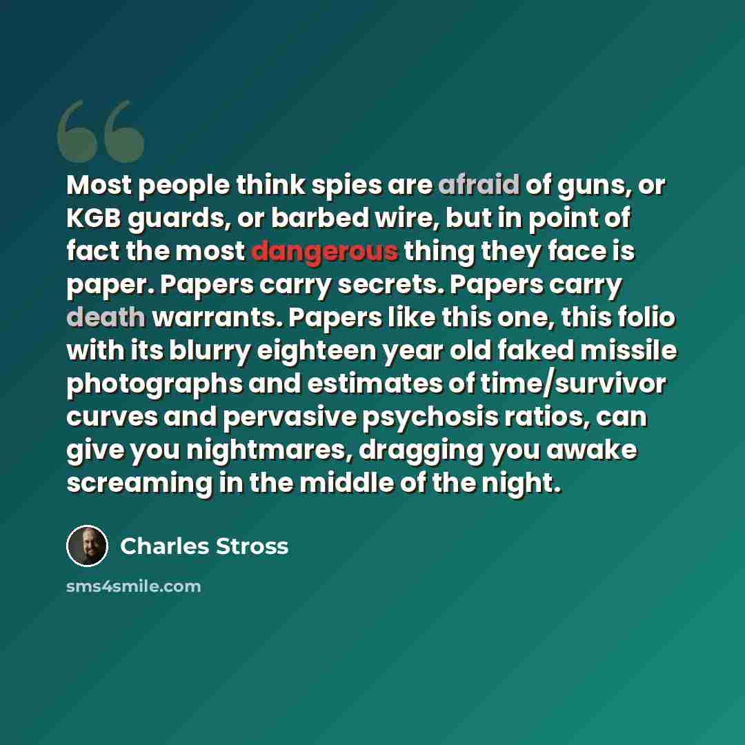 “Most people think spies are afraid of guns, or KGB guards, or barbed wire, but in point of fact the most dangerous thing they face is paper. Papers carry secrets. Papers carry death warrants. Papers like this one, this folio with its blurry eighteen year old faked missile photographs and estimates…” quote by Charles Stross