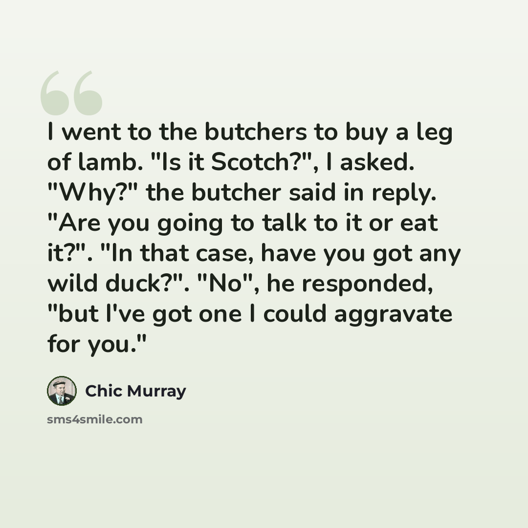 “I went to the butchers to buy a leg of lamb. "Is it Scotch?", I asked. "Why?" the butcher said in reply. "Are you going to talk to it or eat it?". "In that case, have you got any wild duck?". "No", he responded, "but I've got one I could aggravate for you."” quote by Chic Murray