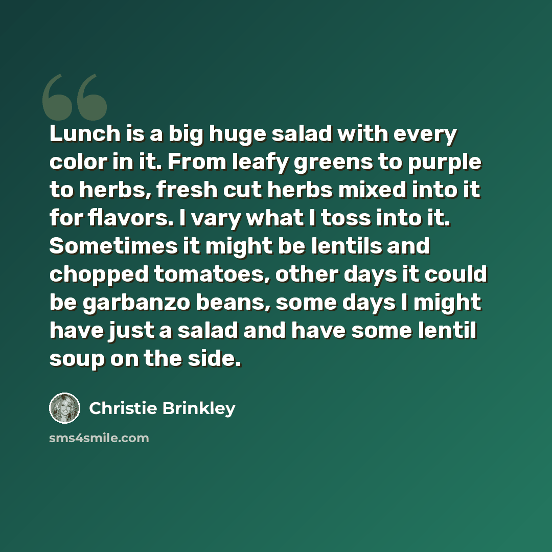 “Lunch is a big huge salad with every color in it. From leafy greens to purple to herbs, fresh cut herbs mixed into it for flavors. I vary what I toss into it. Sometimes it might be lentils and chopped tomatoes, other days it could be garbanzo beans, some days I might have just a salad and have…” quote by Christie Brinkley