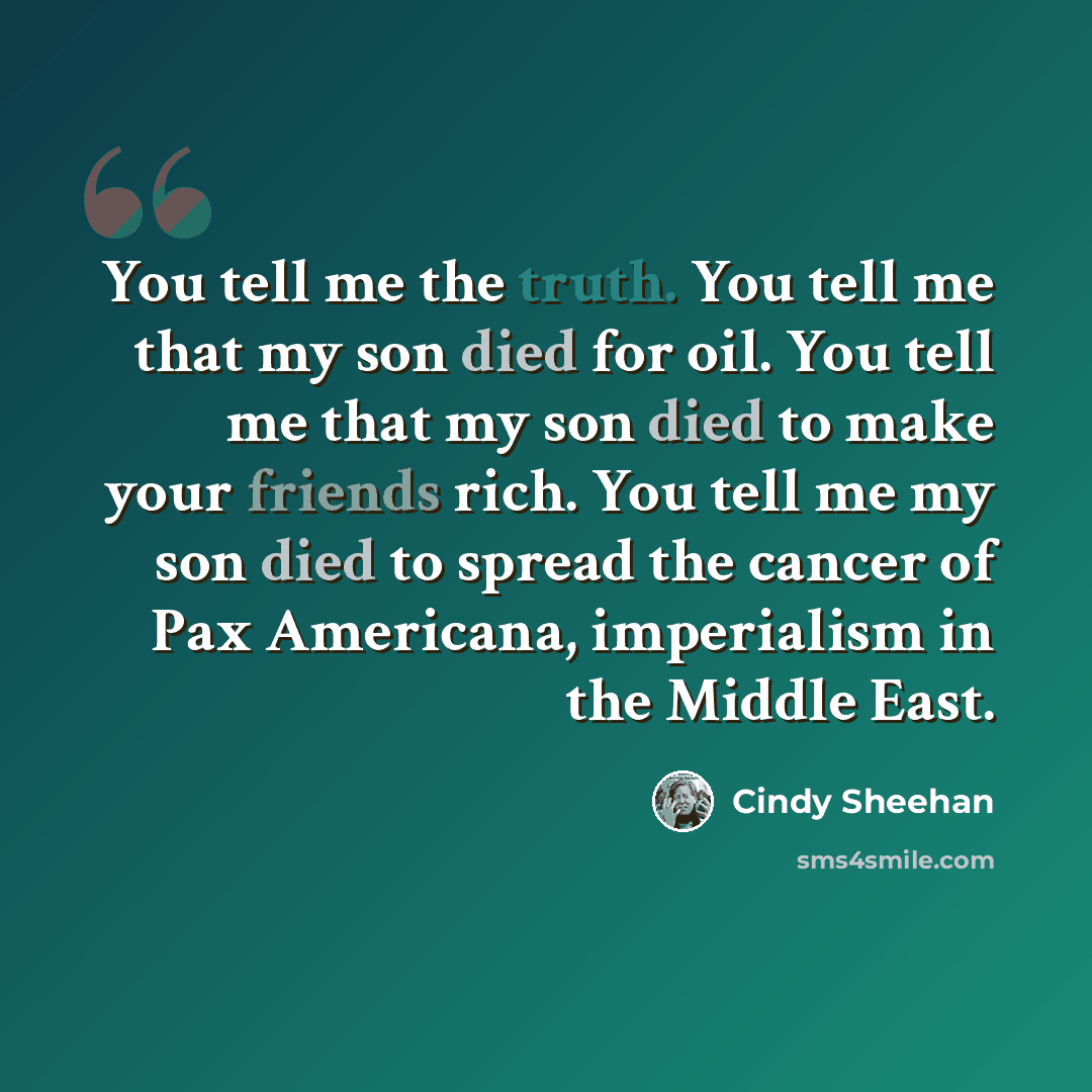 “You tell me the truth. You tell me that my son died for oil. You tell me that my son died to make your friends rich. You tell me my son died to spread the cancer of Pax Americana, imperialism in the Middle East.” quote by Cindy Sheehan