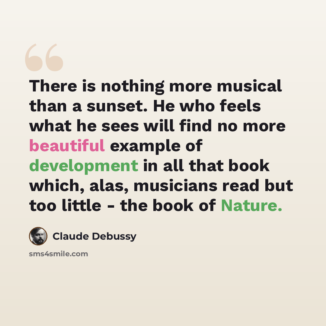 “There is nothing more musical than a sunset. He who feels what he sees will find no more beautiful example of development in all that book which, alas, musicians read but too little - the book of Nature.” quote by Claude Debussy