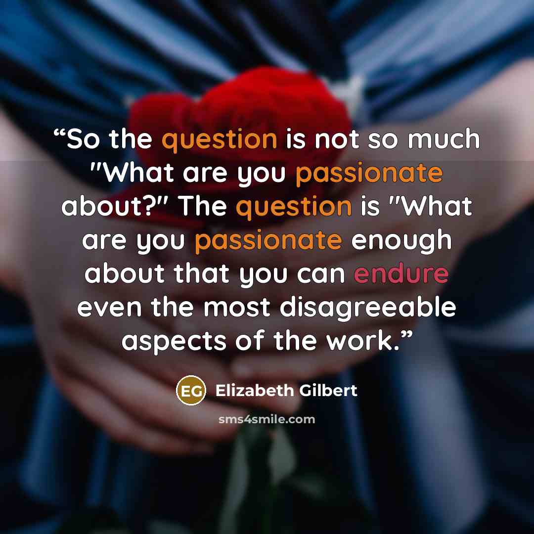 “So the question is not so much "What are you passionate about?" The question is "What are you passionate enough about that you can endure even the most disagreeable aspects of the work.” quote by Elizabeth Gilbert