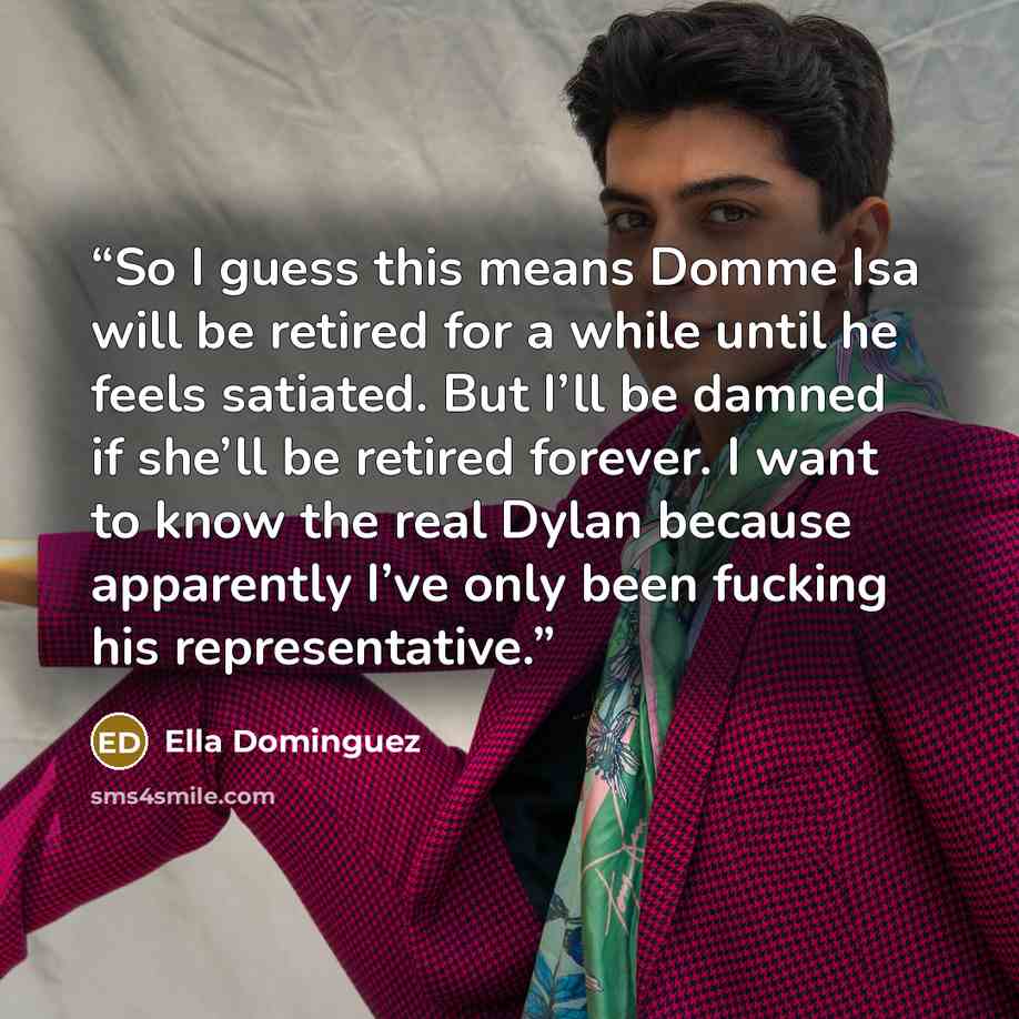 “So I guess this means Domme Isa will be retired for a while until he feels satiated. But I’ll be damned if she’ll be retired forever. I want to know the real Dylan because apparently I’ve only been fucking his representative.” quote by Ella Dominguez