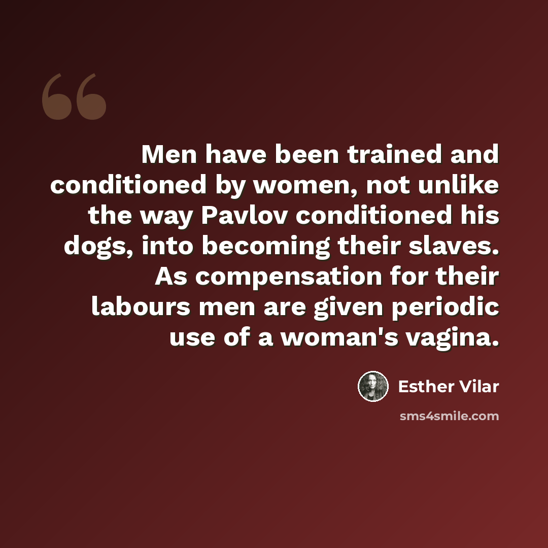 “Men have been trained and conditioned by women, not unlike the way Pavlov conditioned his dogs, into becoming their slaves. As compensation for their labours men are given periodic use of a woman's vagina.” quote by Esther Vilar
