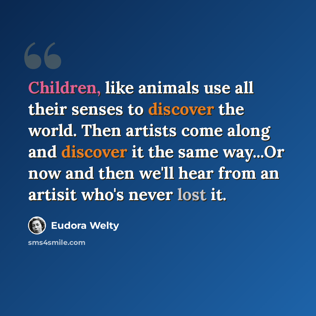 “Children, like animals use all their senses to discover the world. Then artists come along and discover it the same way...Or now and then we'll hear from an artisit who's never lost it.” quote by Eudora Welty