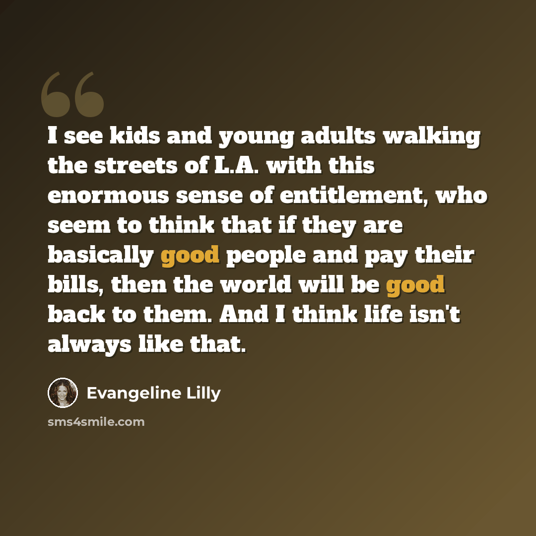“I see kids and young adults walking the streets of L.A. with this enormous sense of entitlement, who seem to think that if they are basically good people and pay their bills, then the world will be good back to them. And I think life isn't always like that.” quote by Evangeline Lilly