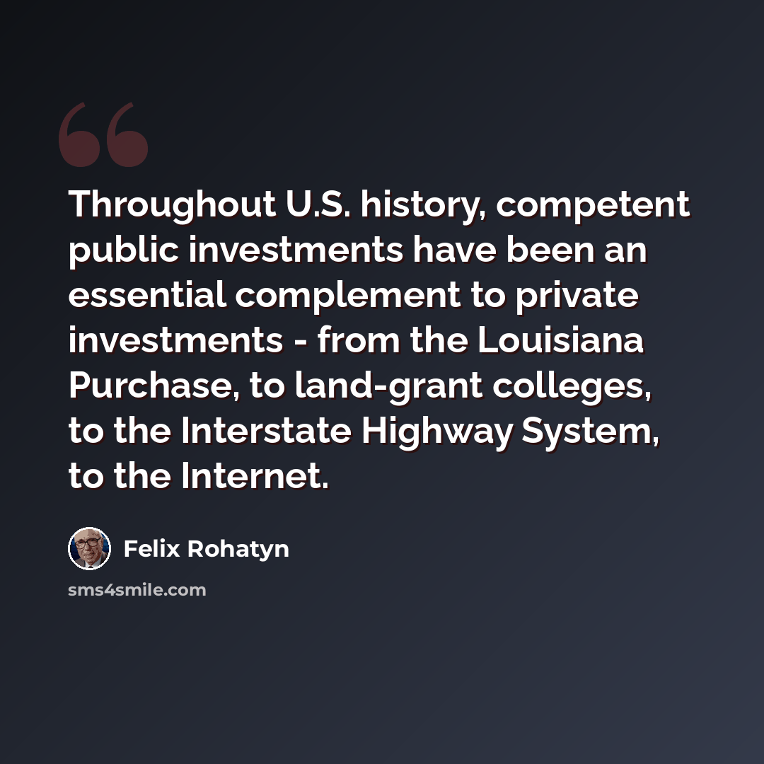 “Throughout U.S. history, competent public investments have been an essential complement to private investments - from the Louisiana Purchase, to land-grant colleges, to the Interstate Highway System, to the Internet.” quote by Felix Rohatyn