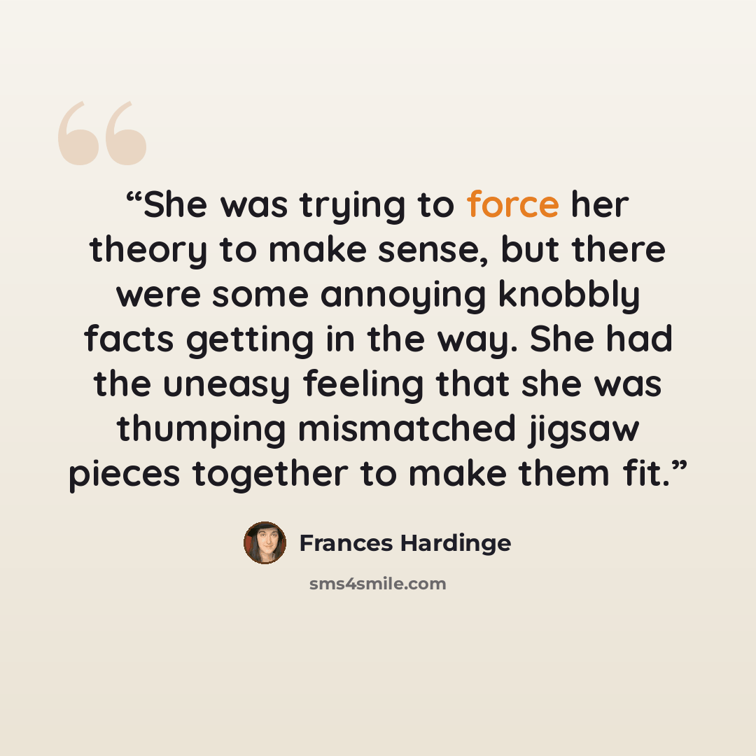 “She was trying to force her theory to make sense, but there were some annoying knobbly facts getting in the way. She had the uneasy feeling that she was thumping mismatched jigsaw pieces together to make them fit.” quote by Frances Hardinge