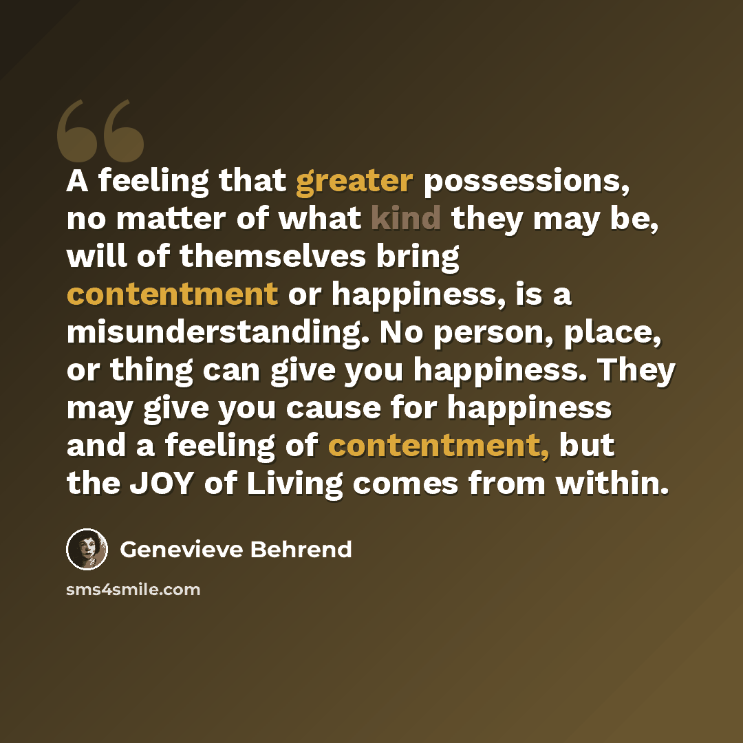 “A feeling that greater possessions, no matter of what kind they may be, will of themselves bring contentment or happiness, is a misunderstanding. No person, place, or thing can give you happiness. They may give you cause for happiness and a feeling of contentment, but the JOY of Living comes from…” quote by Genevieve Behrend