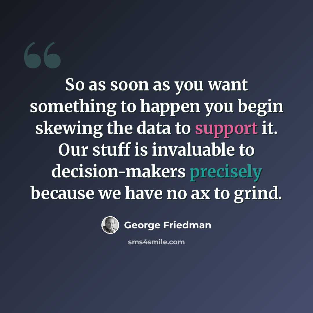 “So as soon as you want something to happen you begin skewing the data to support it. Our stuff is invaluable to decision-makers precisely because we have no ax to grind.” quote by George Friedman
