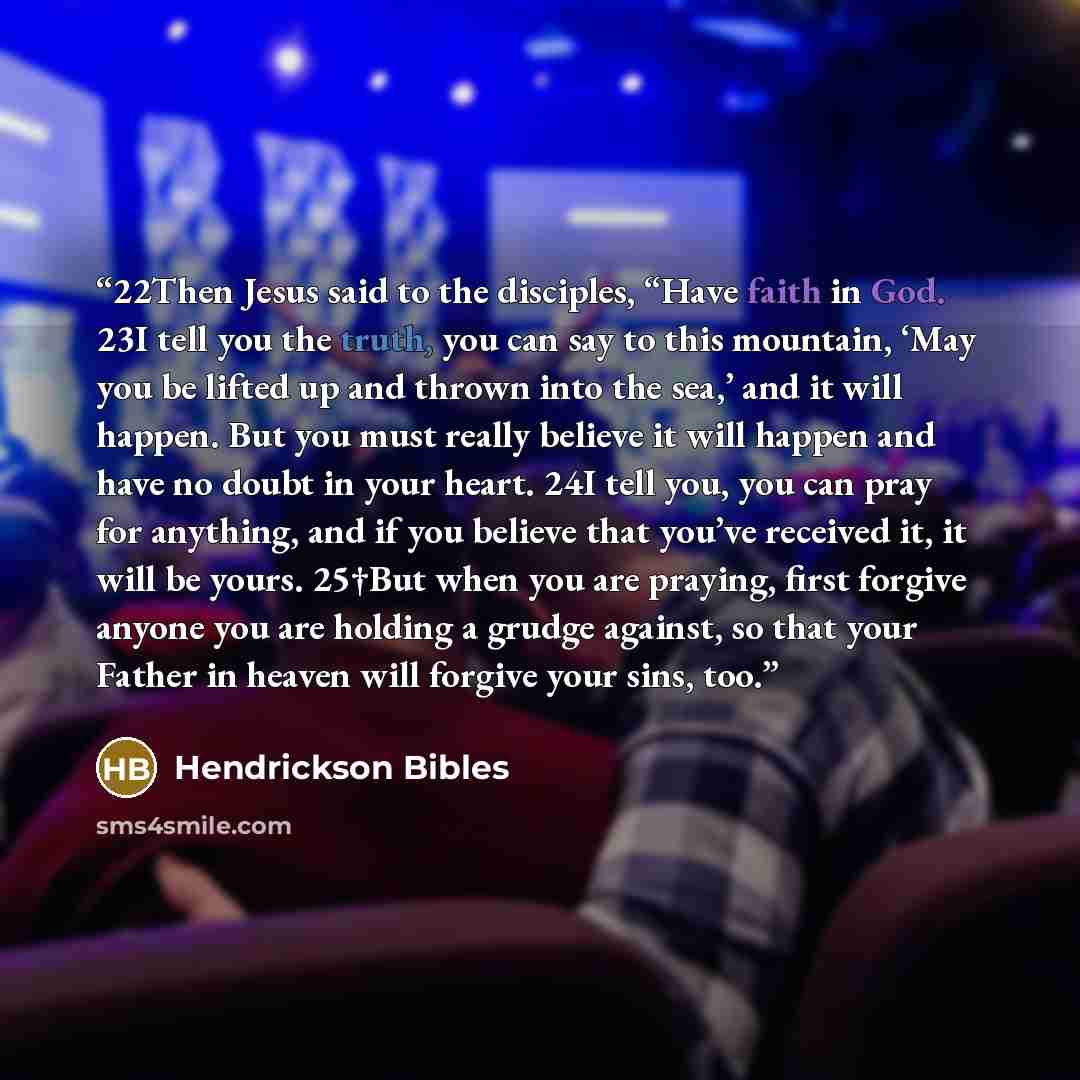“22Then Jesus said to the disciples, “Have faith in God. 23I tell you the truth, you can say to this mountain, ‘May you be lifted up and thrown into the sea,’ and it will happen. But you must really believe it will happen and have no doubt in your heart. 24I tell you, you can pray for anything, and…” quote by Hendrickson Bibles