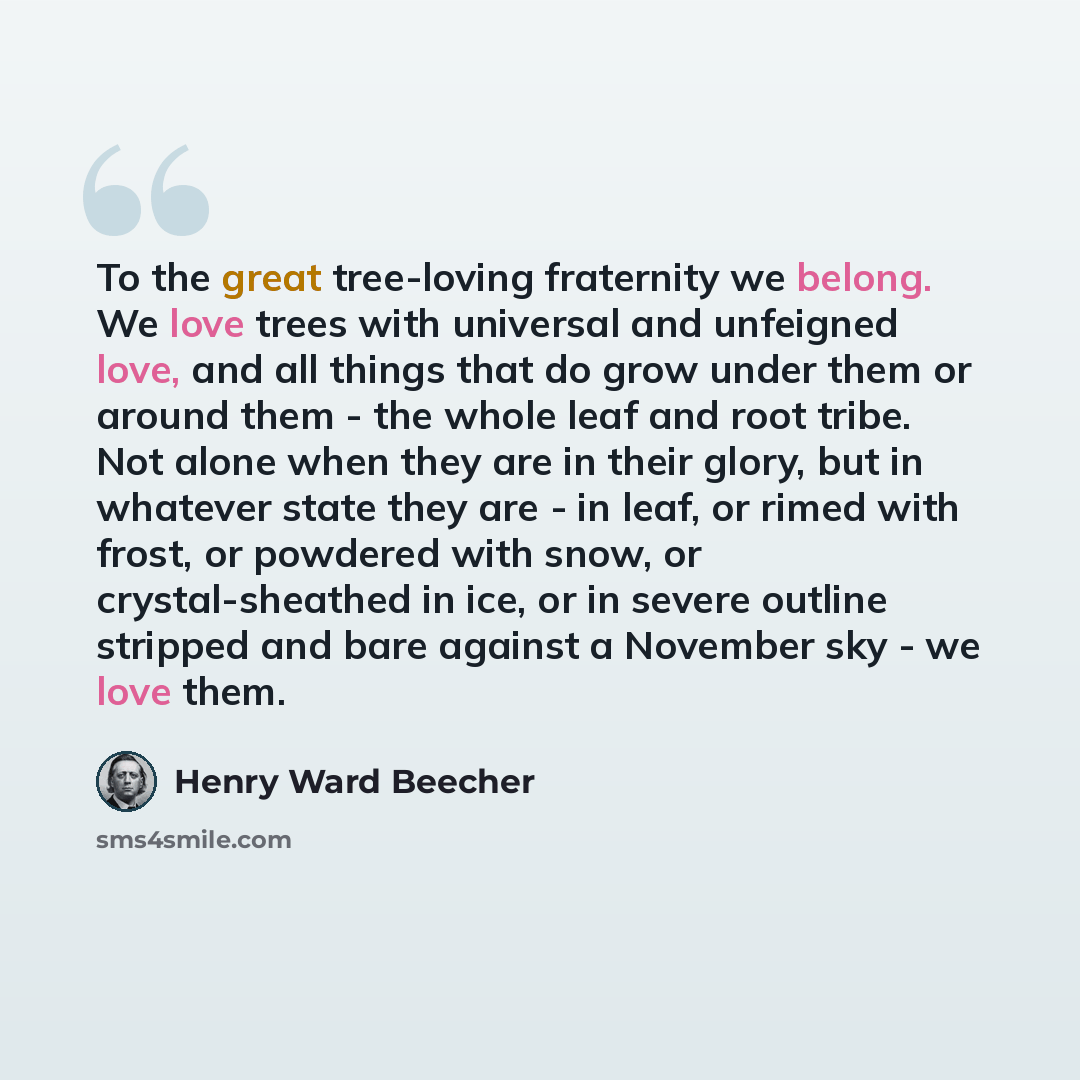 “To the great tree-loving fraternity we belong. We love trees with universal and unfeigned love, and all things that do grow under them or around them - the whole leaf and root tribe. Not alone when they are in their glory, but in whatever state they are - in leaf, or rimed with frost, or powdered…” quote by Henry Ward Beecher