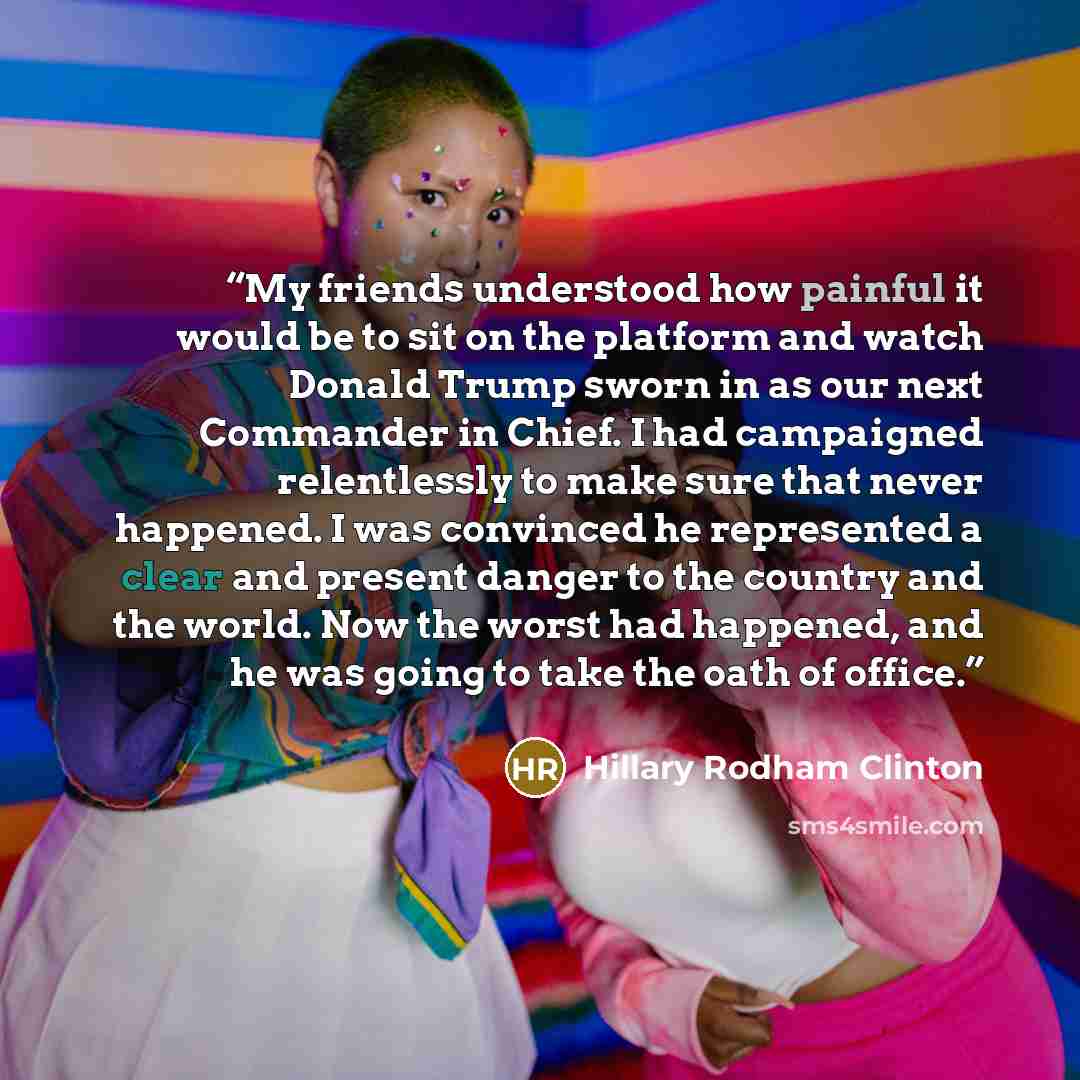 “My friends understood how painful it would be to sit on the platform and watch Donald Trump sworn in as our next Commander in Chief. I had campaigned relentlessly to make sure that never happened. I was convinced he represented a clear and present danger to the country and the world. Now the worst…” quote by Hillary Rodham Clinton