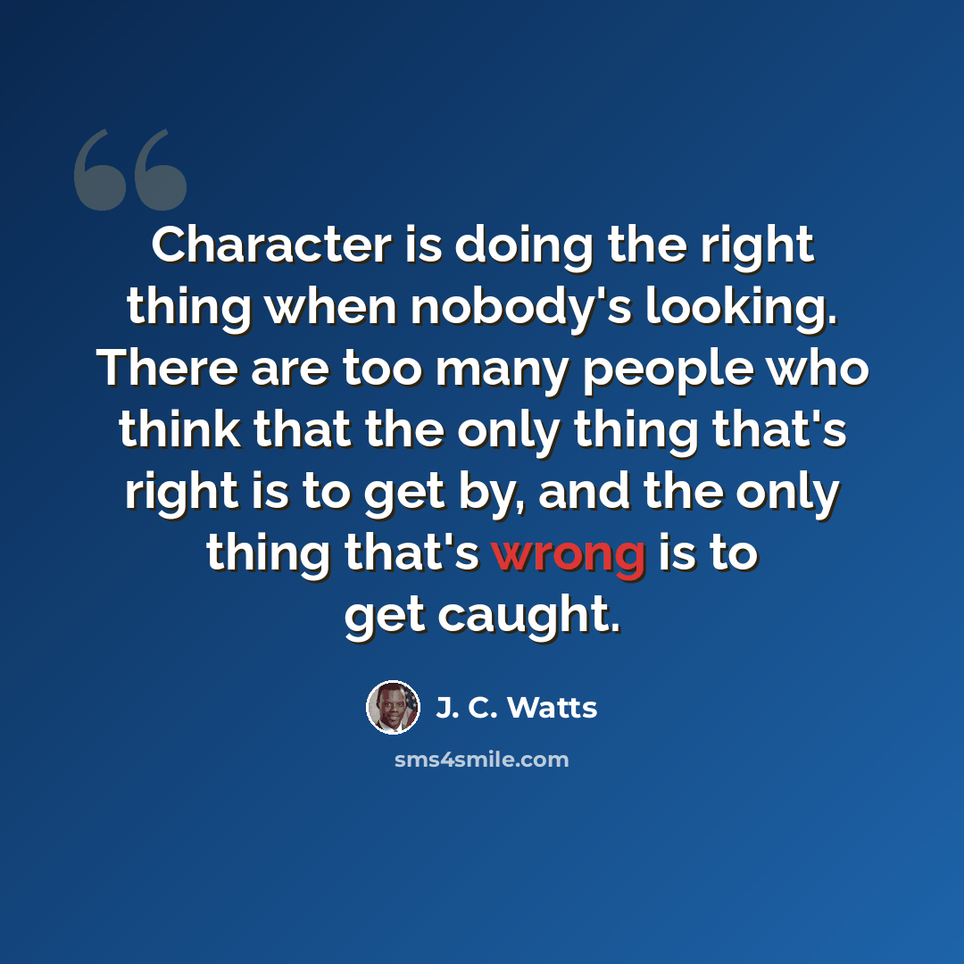 “Character is doing the right thing when nobody's looking. There are too many people who think that the only thing that's right is to get by, and the only thing that's wrong is to get caught.” quote by J. C. Watts