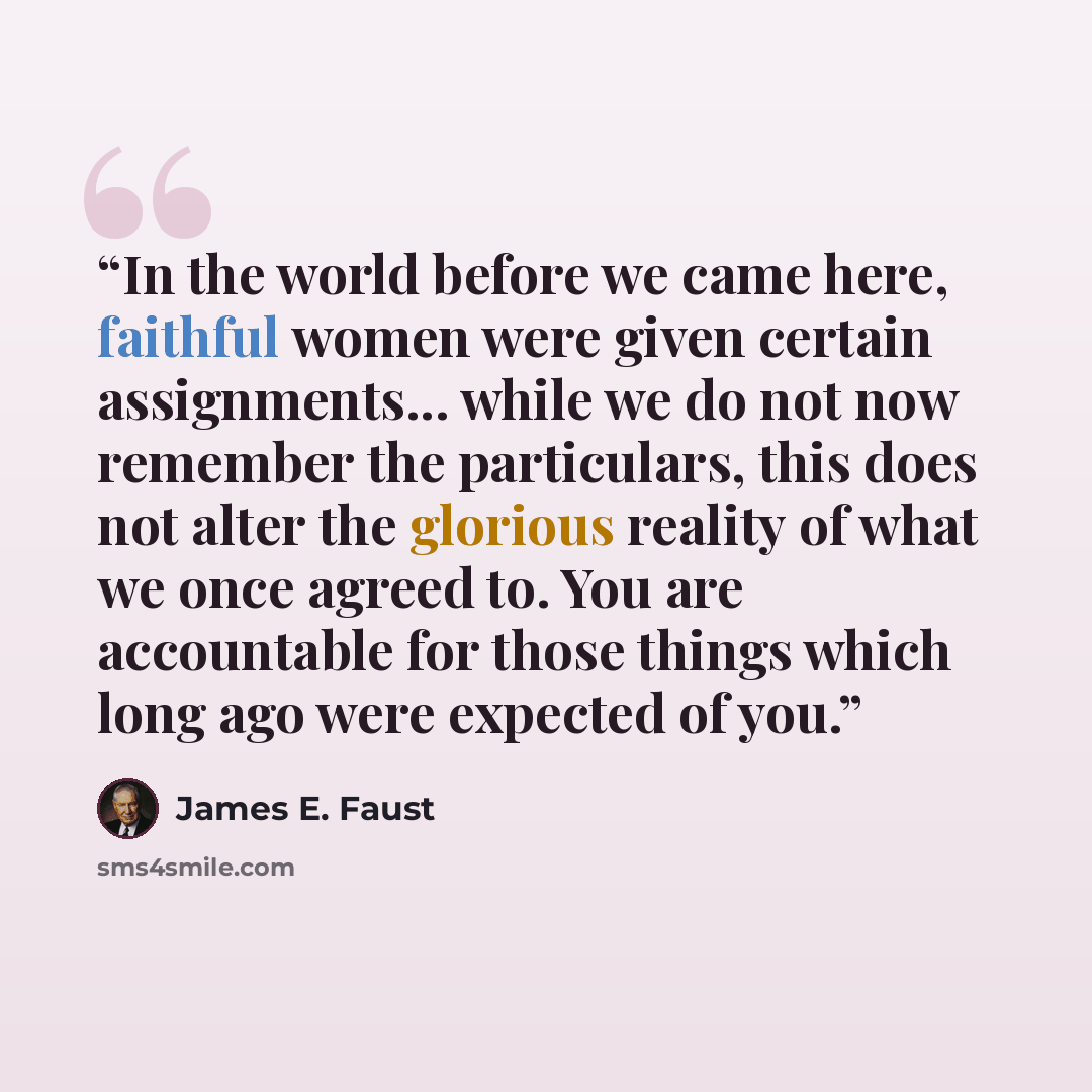 “In the world before we came here, faithful women were given certain assignments... while we do not now remember the particulars, this does not alter the glorious reality of what we once agreed to. You are accountable for those things which long ago were expected of you.” quote by James E. Faust