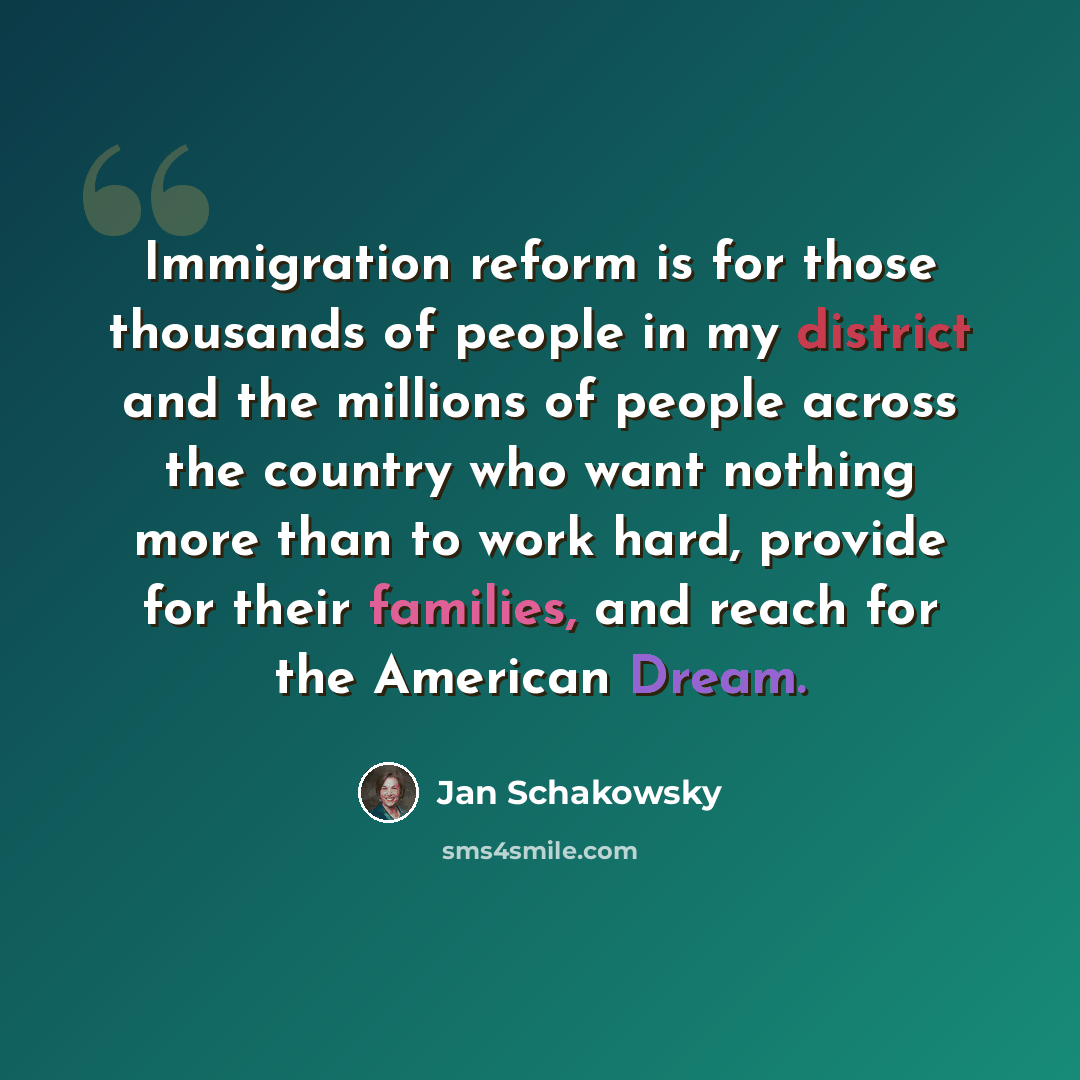 “Immigration reform is for those thousands of people in my district and the millions of people across the country who want nothing more than to work hard, provide for their families, and reach for the American Dream.” quote by Jan Schakowsky