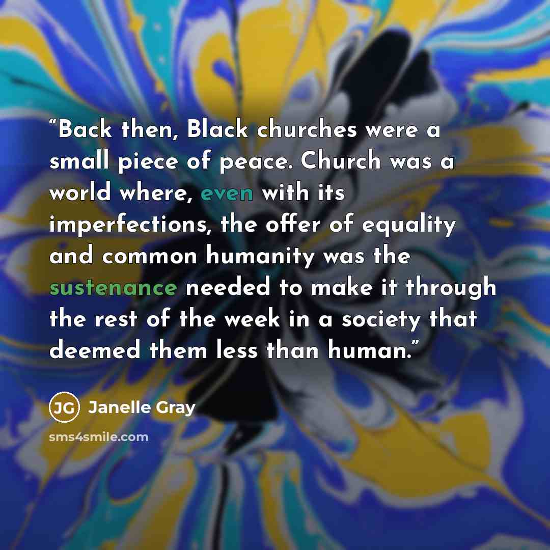 “Back then, Black churches were a small piece of peace. Church was a world where, even with its imperfections, the offer of equality and common humanity was the sustenance needed to make it through the rest of the week in a society that deemed them less than human.” quote by Janelle Gray