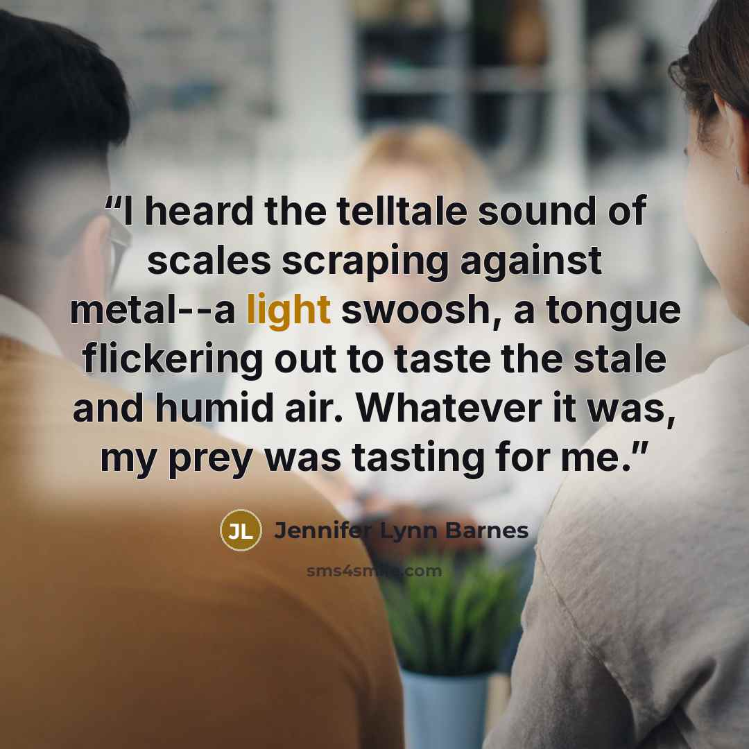 “I heard the telltale sound of scales scraping against metal--a light swoosh, a tongue flickering out to taste the stale and humid air. Whatever it was, my prey was tasting for me.” quote by Jennifer Lynn Barnes