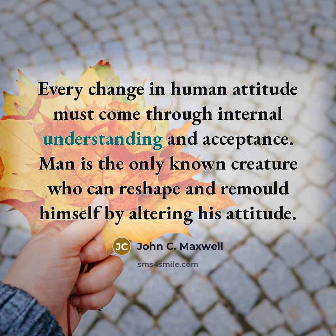 “Every change in human attitude must come through internal understanding and acceptance. Man is the only known creature who can reshape and remould himself by altering his attitude.” quote by John C. Maxwell