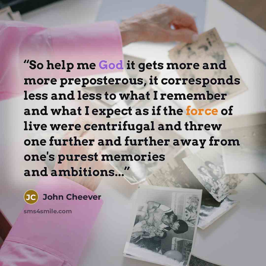 “So help me God it gets more and more preposterous, it corresponds less and less to what I remember and what I expect as if the force of live were centrifugal and threw one further and further away from one's purest memories and ambitions...” quote by John Cheever