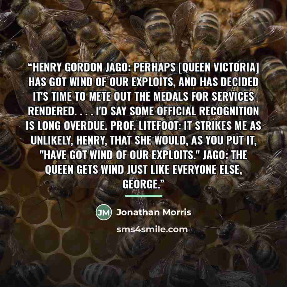 “Henry Gordon Jago: Perhaps [Queen Victoria] has got wind of our exploits, and has decided it's time to mete out the medals for services rendered. . . . I'd say some official recognition is long overdue. Prof. Litefoot: It strikes me as unlikely, Henry, that she would, as you put it, "have got wind…” quote by Jonathan Morris