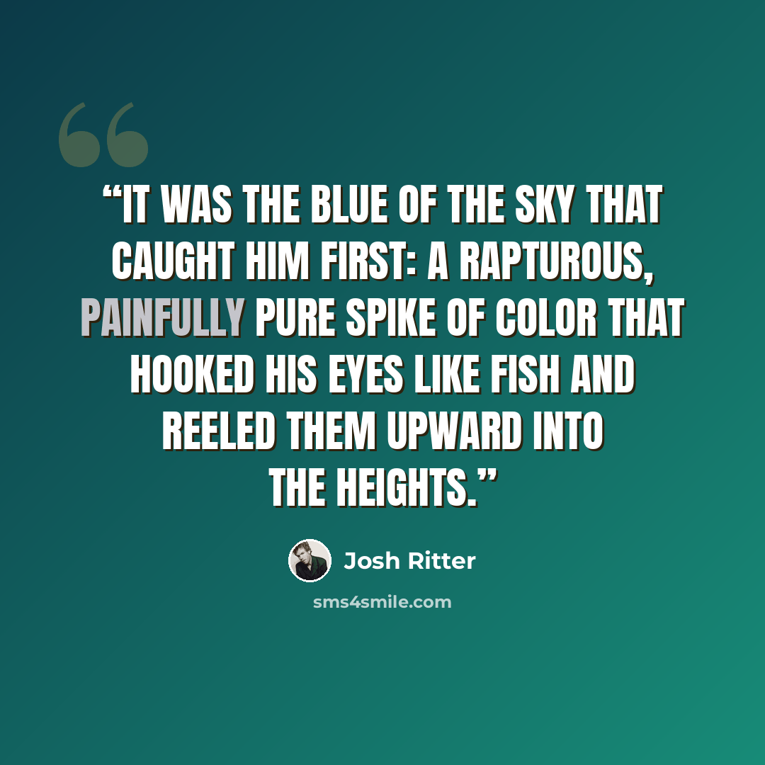 “It was the blue of the sky that caught him first: a rapturous, painfully pure spike of color that hooked his eyes like fish and reeled them upward into the heights.” quote by Josh Ritter