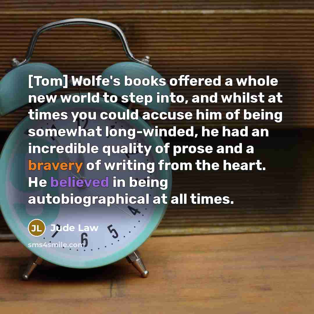 “[Tom] Wolfe's books offered a whole new world to step into, and whilst at times you could accuse him of being somewhat long-winded, he had an incredible quality of prose and a bravery of writing from the heart. He believed in being autobiographical at all times.” quote by Jude Law