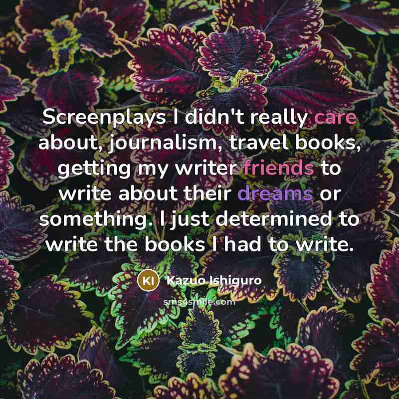 “Screenplays I didn't really care about, journalism, travel books, getting my writer friends to write about their dreams or something. I just determined to write the books I had to write.” quote by Kazuo Ishiguro