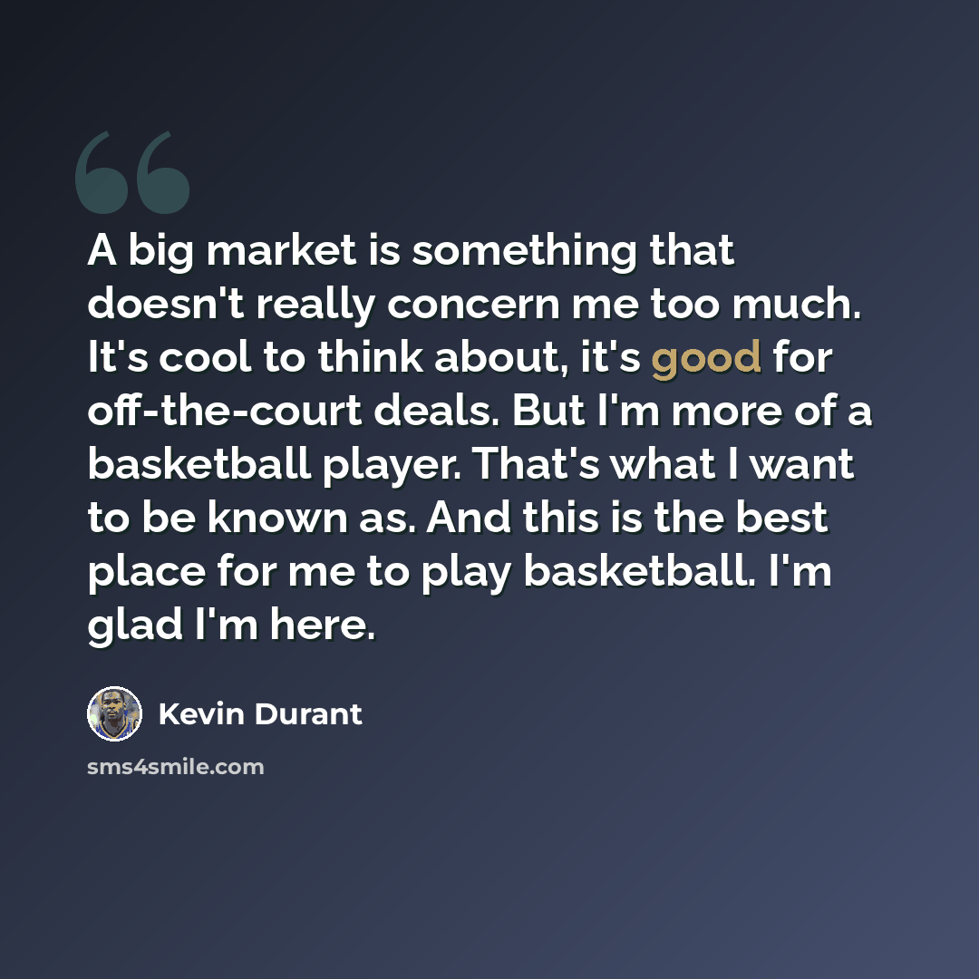 “A big market is something that doesn't really concern me too much. It's cool to think about, it's good for off-the-court deals. But I'm more of a basketball player. That's what I want to be known as. And this is the best place for me to play basketball. I'm glad I'm here.” quote by Kevin Durant