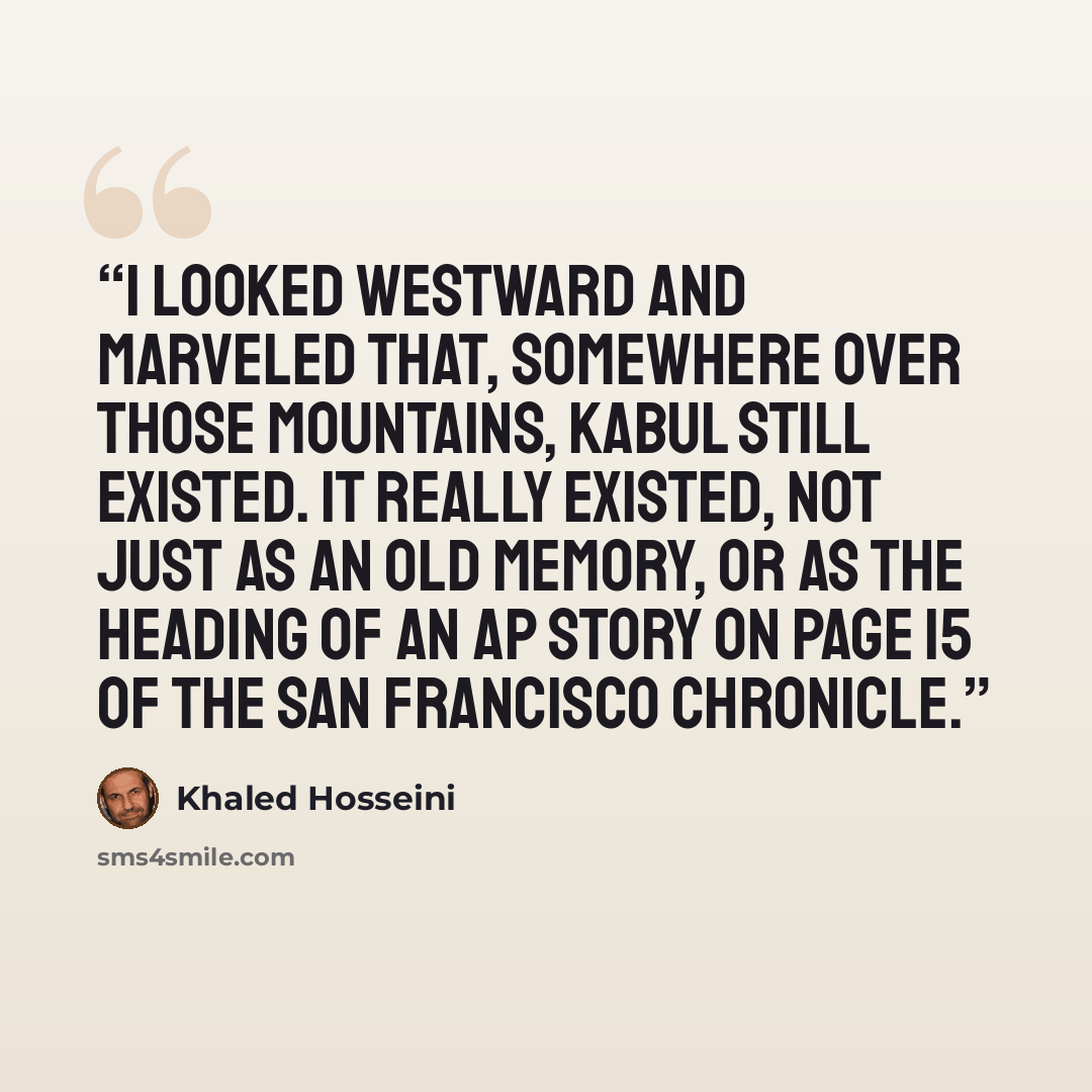 “I looked westward and marveled that, somewhere over those mountains, Kabul still existed. It really existed, not just as an old memory, or as the heading of an AP story on page 15 of the San Francisco Chronicle.” quote by Khaled Hosseini
