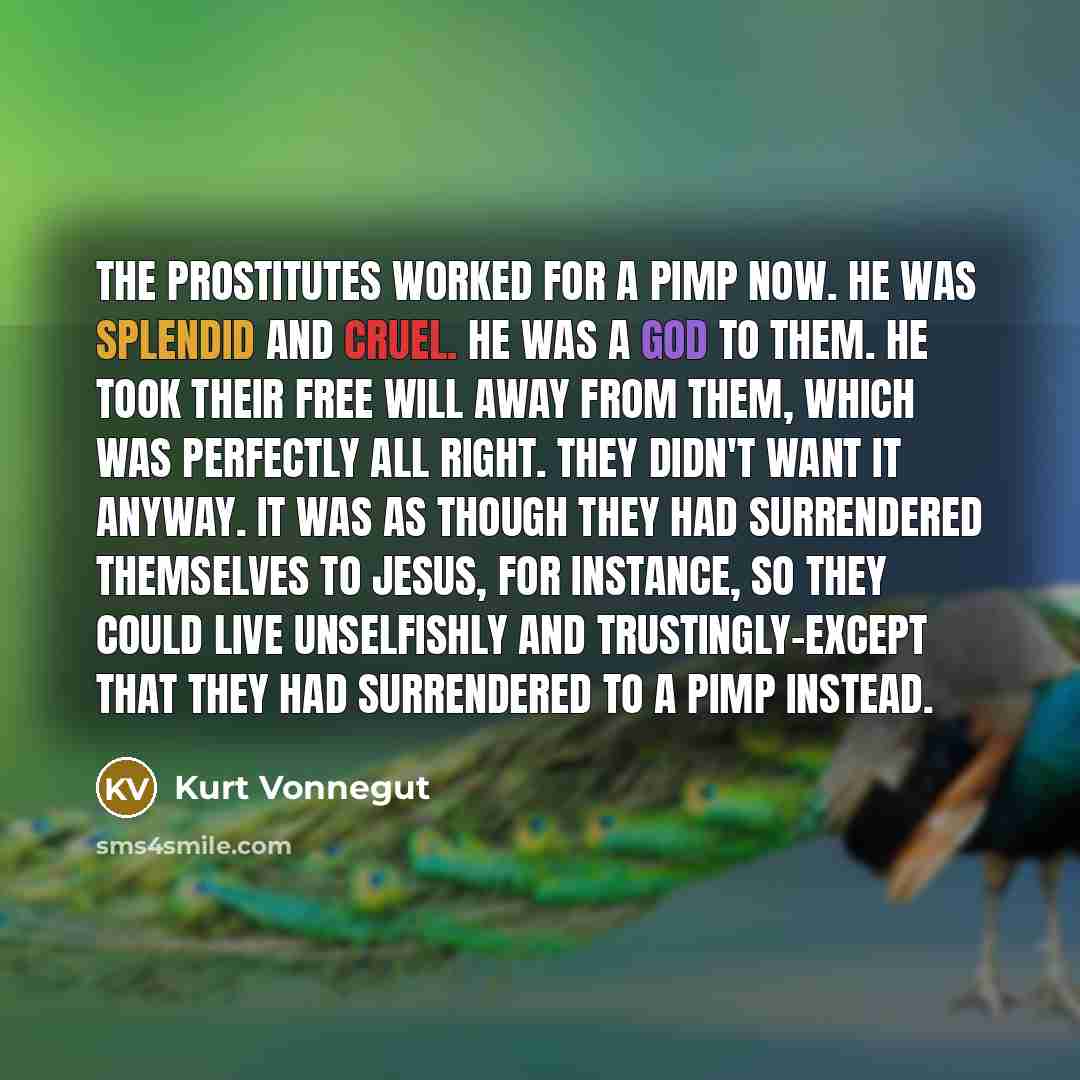 “The prostitutes worked for a pimp now. He was splendid and cruel. He was a god to them. He took their free will away from them, which was perfectly all right. They didn't want it anyway. It was as though they had surrendered themselves to Jesus, for instance, so they could live unselfishly and…” quote by Kurt Vonnegut