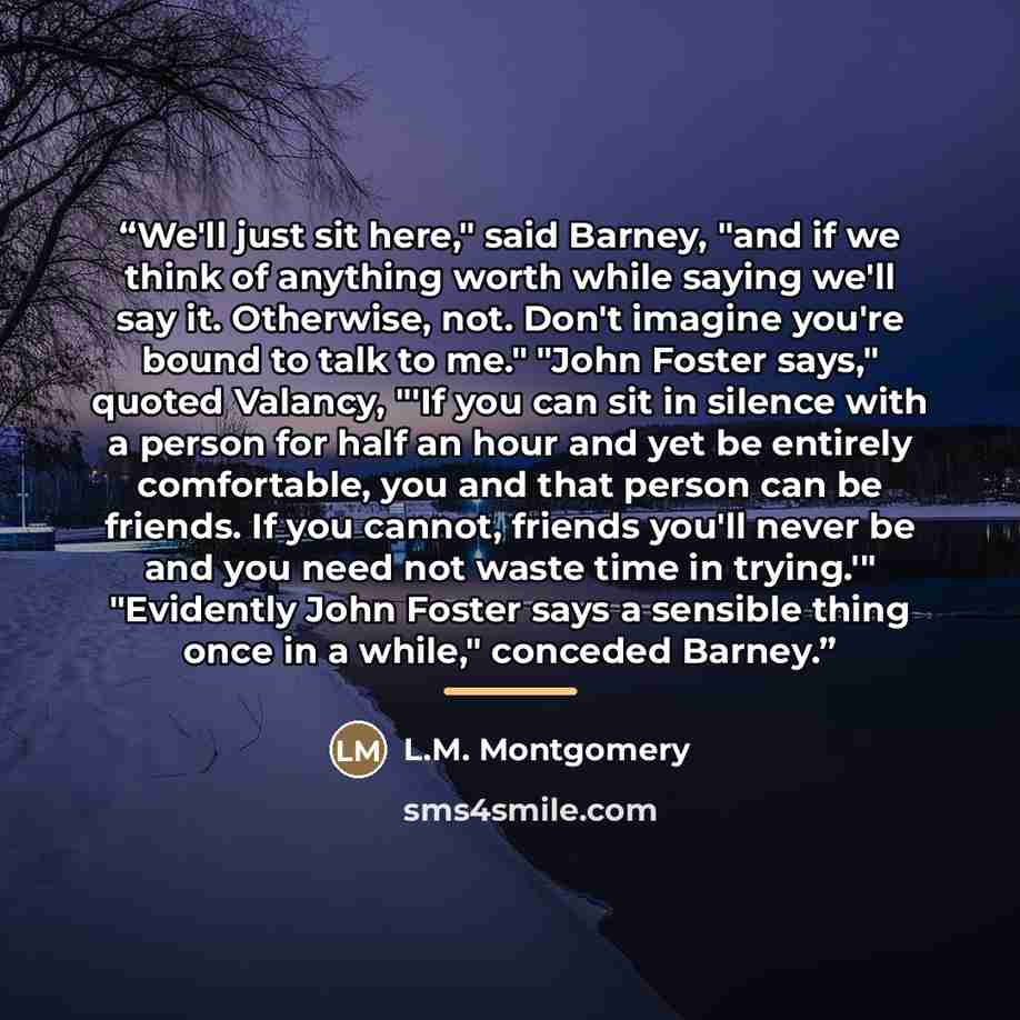 “We'll just sit here," said Barney, "and if we think of anything worth while saying we'll say it. Otherwise, not. Don't imagine you're bound to talk to me." "John Foster says," quoted Valancy, "'If you can sit in silence with a person for half an hour and yet be entirely comfortable, you and that…” quote by L.M. Montgomery