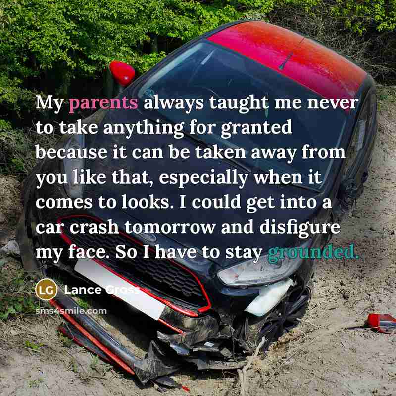 “My parents always taught me never to take anything for granted because it can be taken away from you like that, especially when it comes to looks. I could get into a car crash tomorrow and disfigure my face. So I have to stay grounded.” quote by Lance Gross