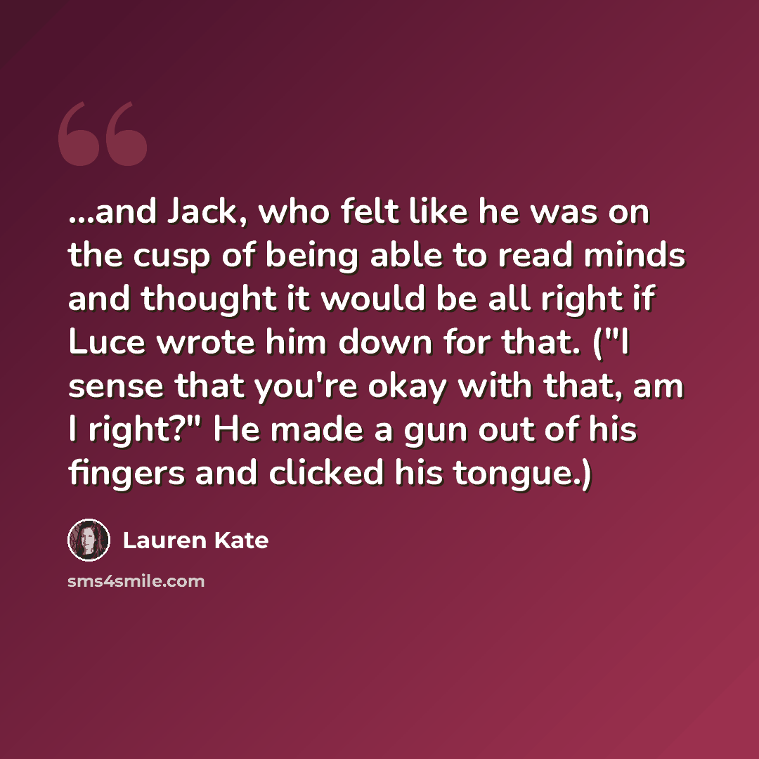 “...and Jack, who felt like he was on the cusp of being able to read minds and thought it would be all right if Luce wrote him down for that. ("I sense that you're okay with that, am I right?" He made a gun out of his fingers and clicked his tongue.)” quote by Lauren Kate