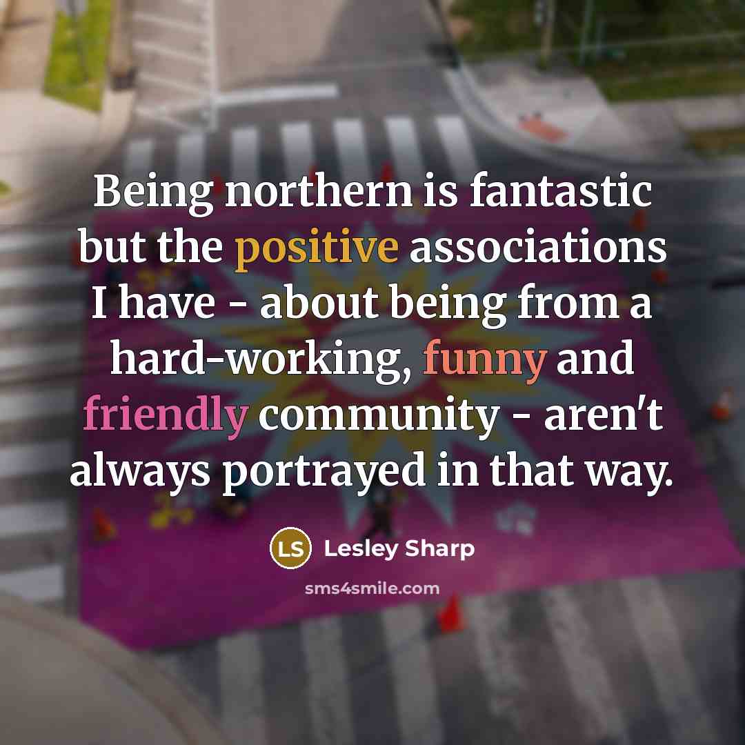 “Being northern is fantastic but the positive associations I have - about being from a hard-working, funny and friendly community - aren't always portrayed in that way.” quote by Lesley Sharp