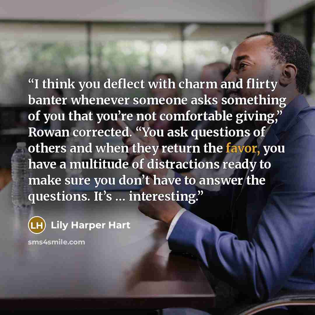 “I think you deflect with charm and flirty banter whenever someone asks something of you that you’re not comfortable giving,” Rowan corrected. “You ask questions of others and when they return the favor, you have a multitude of distractions ready to make sure you don’t have to answer the questions…” quote by Lily Harper Hart
