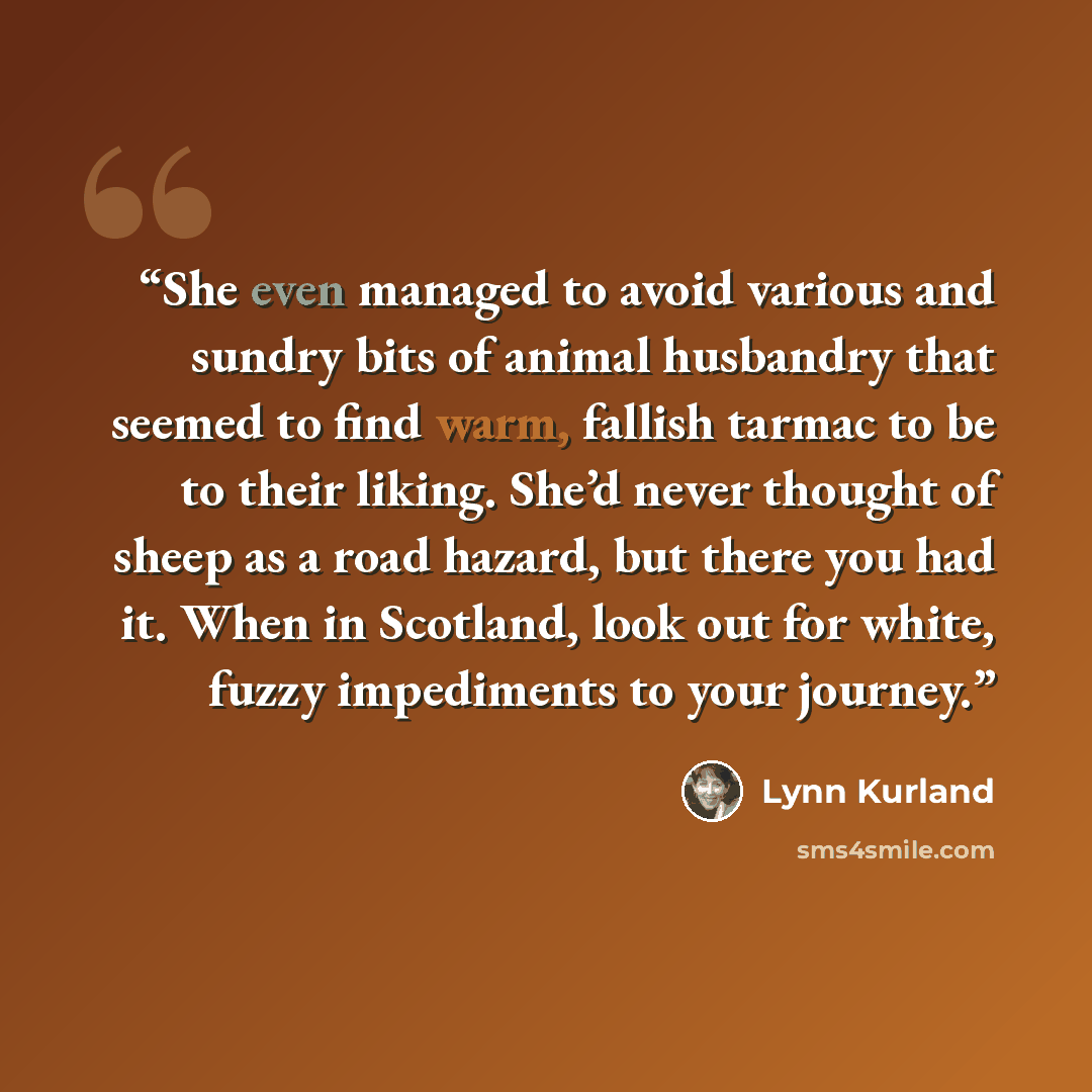 “She even managed to avoid various and sundry bits of animal husbandry that seemed to find warm, fallish tarmac to be to their liking. She’d never thought of sheep as a road hazard, but there you had it. When in Scotland, look out for white, fuzzy impediments to your journey.” quote by Lynn Kurland