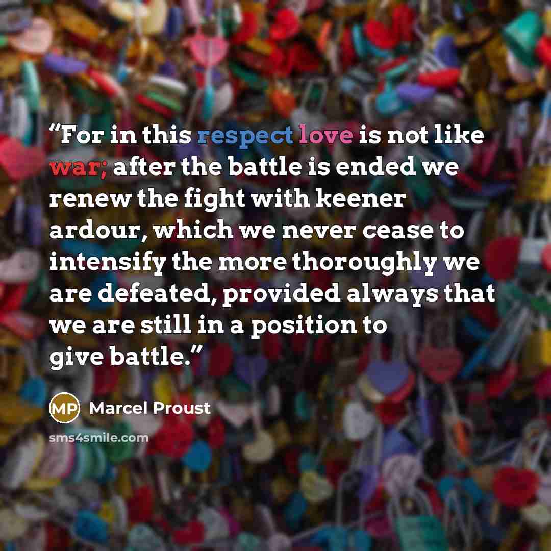 “For in this respect love is not like war; after the battle is ended we renew the fight with keener ardour, which we never cease to intensify the more thoroughly we are defeated, provided always that we are still in a position to give battle.” quote by Marcel Proust